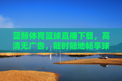 蓝鲸体育篮球直播下载，高清无广告，随时随地畅享球赛盛宴，球迷追星的优选平台，蓝鲸体育篮球直播下载，高清无广告，随时随地畅享球赛盛宴，球迷追星优选平台