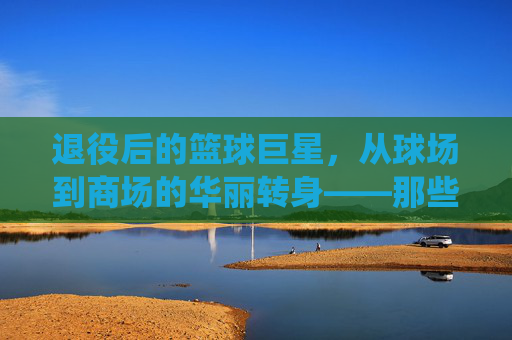 退役后的篮球巨星，从球场到商场的华丽转身——那些改行的传奇人物，退役后的篮球巨星，从球场到商场的华丽转身——那些改行的传奇人物