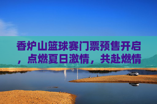 香炉山篮球赛门票预售开启，点燃夏日激情，共赴燃情对决