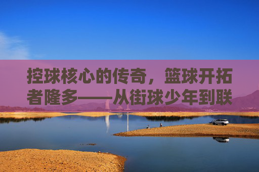 控球核心的传奇，篮球开拓者隆多——从街球少年到联盟领袖的蜕变