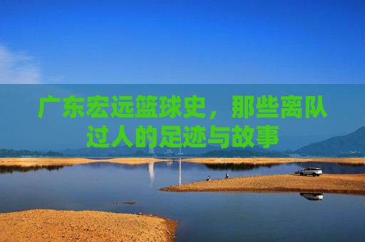广东宏远篮球史，那些离队过人的足迹与故事