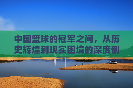 中国篮球的冠军之问,从历史辉煌到现实困境的深度剖析