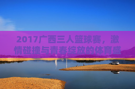 2017广西三人篮球赛，激情碰撞与青春绽放的体育盛会
