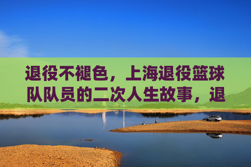 退役不褪色，上海退役篮球队队员的二次人生故事，退役不褪色，上海退役篮球队队员的二次人生故事