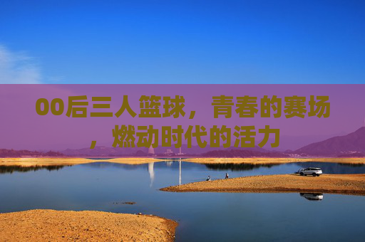 00后三人篮球,青春的赛场,燃动时代的活力