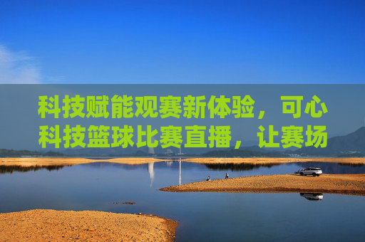 科技赋能观赛新体验,可心科技篮球比赛直播,让赛场激情在家触手可及