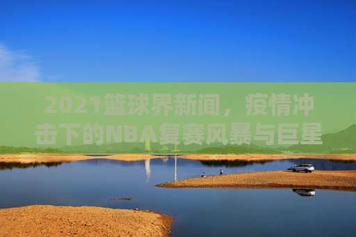 2021篮球界新闻，疫情冲击下的NBA复赛风暴与巨星闪耀时刻