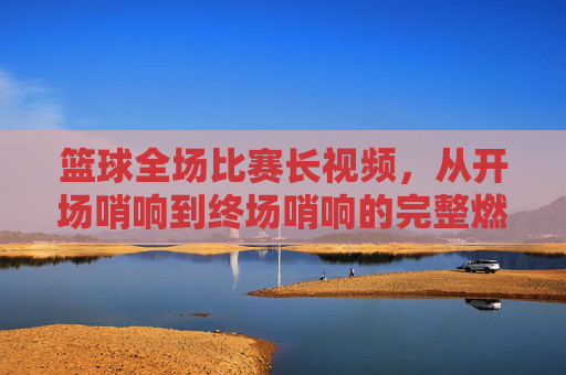篮球全场比赛长视频，从开场哨响到终场哨响的完整燃情与细节回放