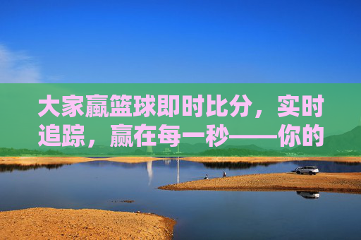 大家蠃篮球即时比分，实时追踪，赢在每一秒——你的篮球赛事动态助手
