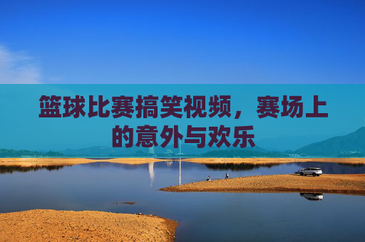 篮球比赛搞笑视频，赛场上的意外与欢乐