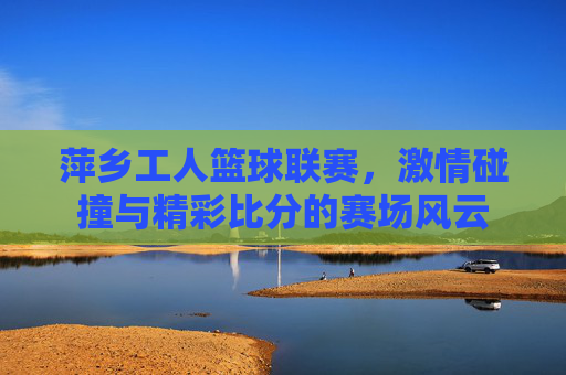 萍乡工人篮球联赛，激情碰撞与精彩比分的赛场风云