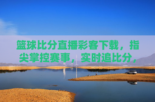篮球比分直播彩客下载,指尖掌控赛事,实时追比分,助您把握每一场胜利