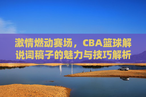 激情燃动赛场,CBA篮球解说词稿子的魅力与技巧解析