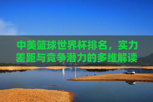 中美篮球世界杯排名,实力差距与竞争潜力的多维解读——基于最新赛事数据的深度分析