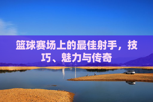 篮球赛场上的最佳射手,技巧、魅力与传奇