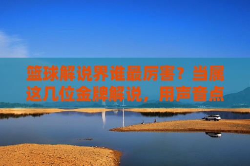 篮球解说界谁最厉害？当属这几位金牌解说，用声音点燃赛场激情与记忆