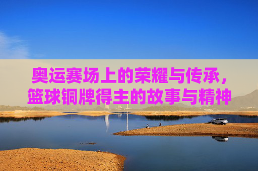 奥运赛场上的荣耀与传承,篮球铜牌得主的故事与精神