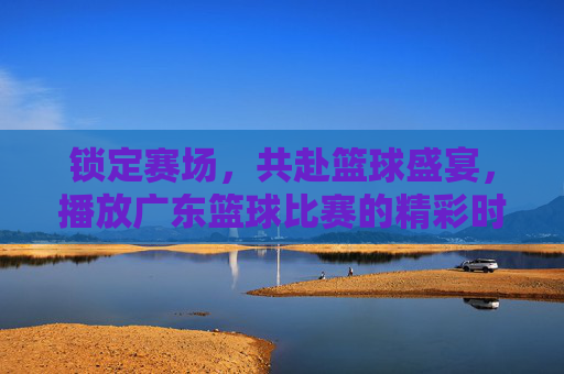锁定赛场，共赴篮球盛宴，播放广东篮球比赛的精彩时刻与激情回响，锁定赛场，共赴篮球盛宴，广东篮球精彩时刻与激情回响