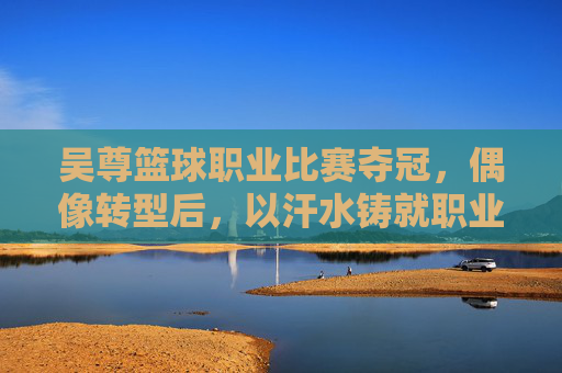 吴尊篮球职业比赛夺冠，偶像转型后，以汗水铸就职业荣耀