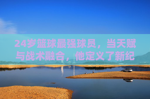 24岁篮球最强球员，当天赋与战术融合，他定义了新纪元的统治力