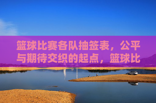 篮球比赛各队抽签表，公平与期待交织的起点，篮球比赛各队抽签表，公平与期待交织的起点
