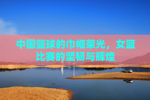 中国篮球的巾帼荣光,女篮比赛的坚韧与辉煌