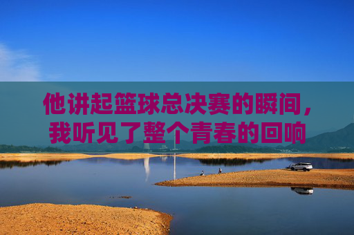 他讲起篮球总决赛的瞬间,我听见了整个青春的回响