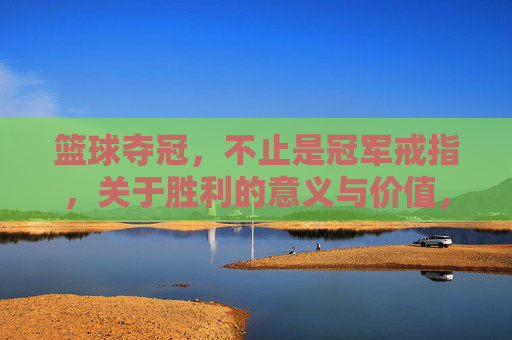 篮球夺冠，不止是冠军戒指，关于胜利的意义与价值，篮球夺冠，不止是冠军戒指，胜利的意义与价值
