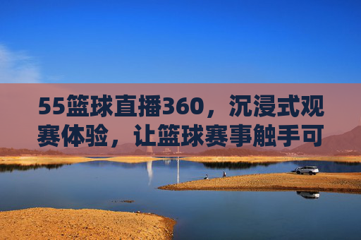 55篮球直播360，沉浸式观赛体验，让篮球赛事触手可及