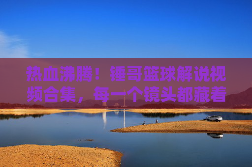 热血沸腾!锤哥篮球解说视频合集,每一个镜头都藏着对篮球的热爱与激情,热血沸腾!锤哥篮球解说视频合集,每一个镜头都藏着对篮球的热爱与激情