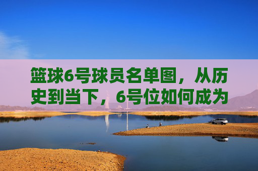 篮球6号球员名单图,从历史到当下,6号位如何成为战术核心的缩影,篮球6号球员名单图,从历史到当下,6号位如何成为战术核心的缩影