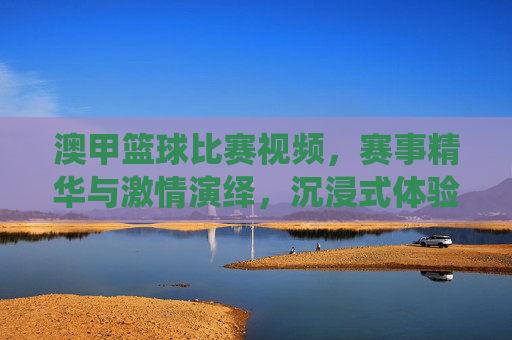 澳甲篮球比赛视频,赛事精华与激情演绎,沉浸式体验篮球运动的魅力