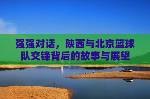 强强对话,陕西与北京篮球队交锋背后的故事与展望