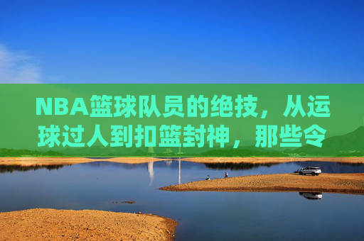 NBA篮球队员的绝技,从运球过人到扣篮封神,那些令人叹为观止的篮球艺术