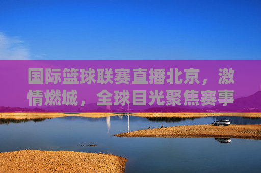 国际篮球联赛直播北京，激情燃城，全球目光聚焦赛事盛况，国际篮球联赛北京直播，激情燃城，全球目光聚焦赛事盛况