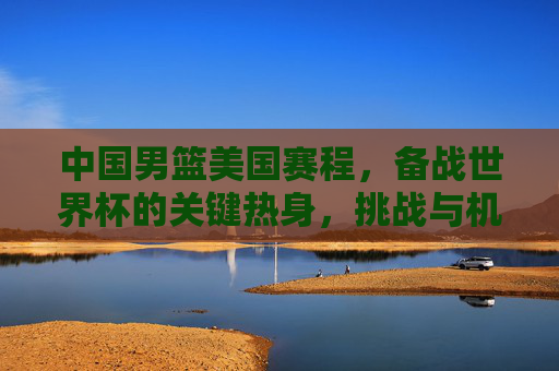中国男篮美国赛程,备战世界杯的关键热身,挑战与机遇并存