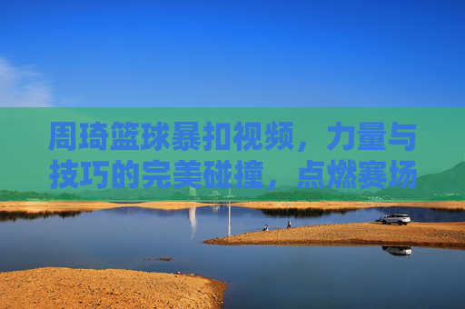 周琦篮球暴扣视频，力量与技巧的完美碰撞，点燃赛场激情与期待