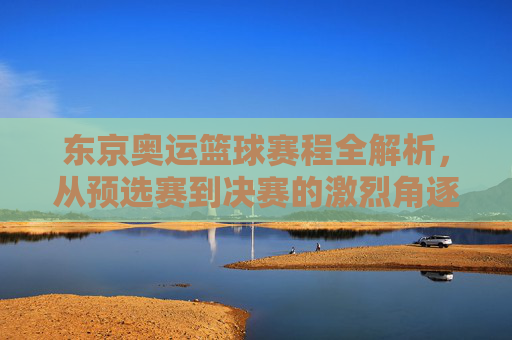 东京奥运篮球赛程全解析，从预选赛到决赛的激烈角逐