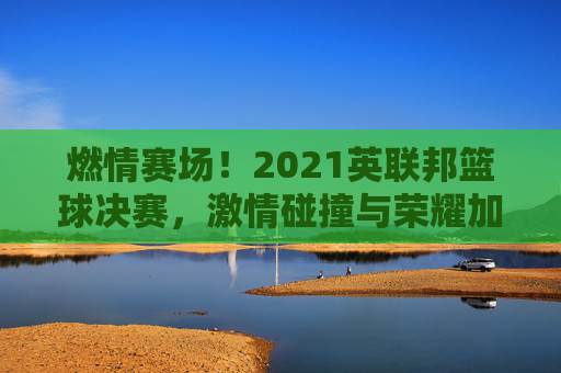 燃情赛场！2021英联邦篮球决赛，激情碰撞与荣耀加冕的璀璨时刻