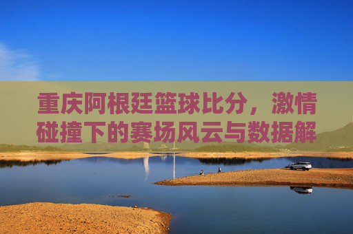 重庆阿根廷篮球比分,激情碰撞下的赛场风云与数据解读