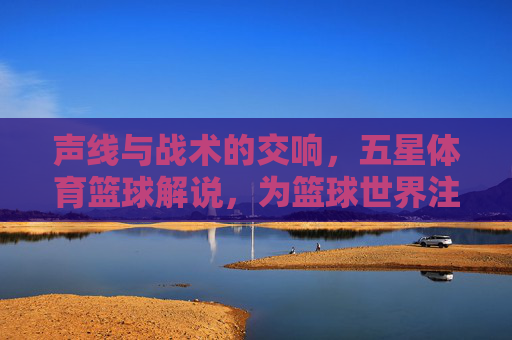 声线与战术的交响,五星体育篮球解说,为篮球世界注入灵魂