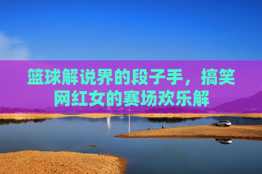 篮球解说界的段子手，搞笑网红女的赛场欢乐解