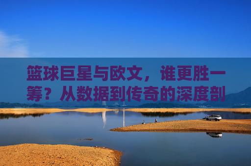 篮球巨星与欧文,谁更胜一筹?从数据到传奇的深度剖析