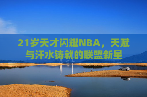 21岁天才闪耀NBA,天赋与汗水铸就的联盟新星