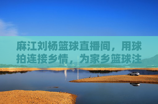 麻江刘杨篮球直播间,用球拍连接乡情,为家乡篮球注入数字新活力