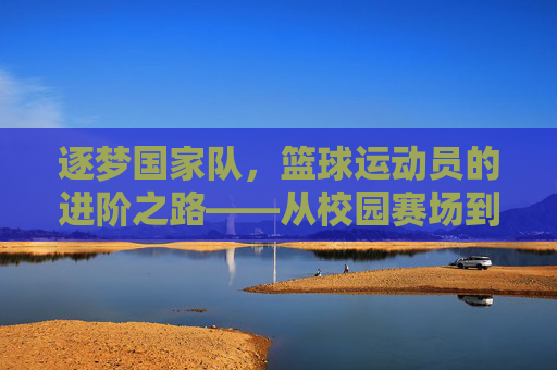 逐梦国家队,篮球运动员的进阶之路——从校园赛场到国家荣耀的突破策略
