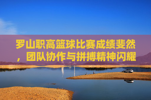 罗山职高篮球比赛成绩斐然,团队协作与拼搏精神闪耀赛场