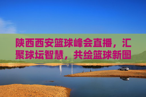陕西西安篮球峰会直播，汇聚球坛智慧，共绘篮球新图景