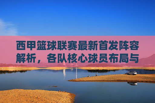 西甲篮球联赛最新首发阵容解析,各队核心球员布局与战术意图