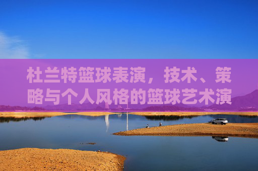 杜兰特篮球表演，技术、策略与个人风格的篮球艺术演绎，杜兰特篮球表演，技术、策略与个人风格的篮球艺术演绎